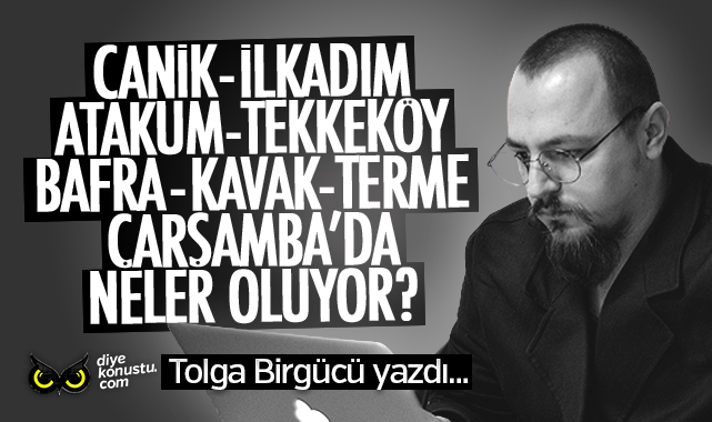 Tolga Birgücü yazdı… Salıpazarı, 19 Mayıs, Yakakent, Alaçam ve Asarcık’ta neler oluyor?