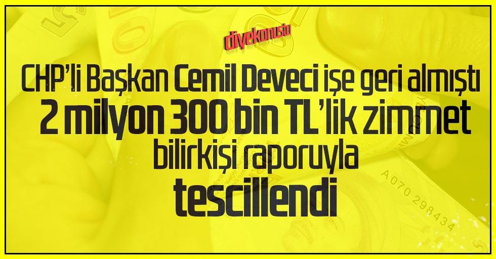 CHP’li Cemil Deveci işe geri almıştı: 2 milyon 300 bin TL zimmet rapora yansıdı