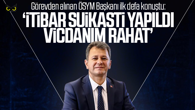 Görevden alınan ÖSYM başkanı: Vicdanım rahat